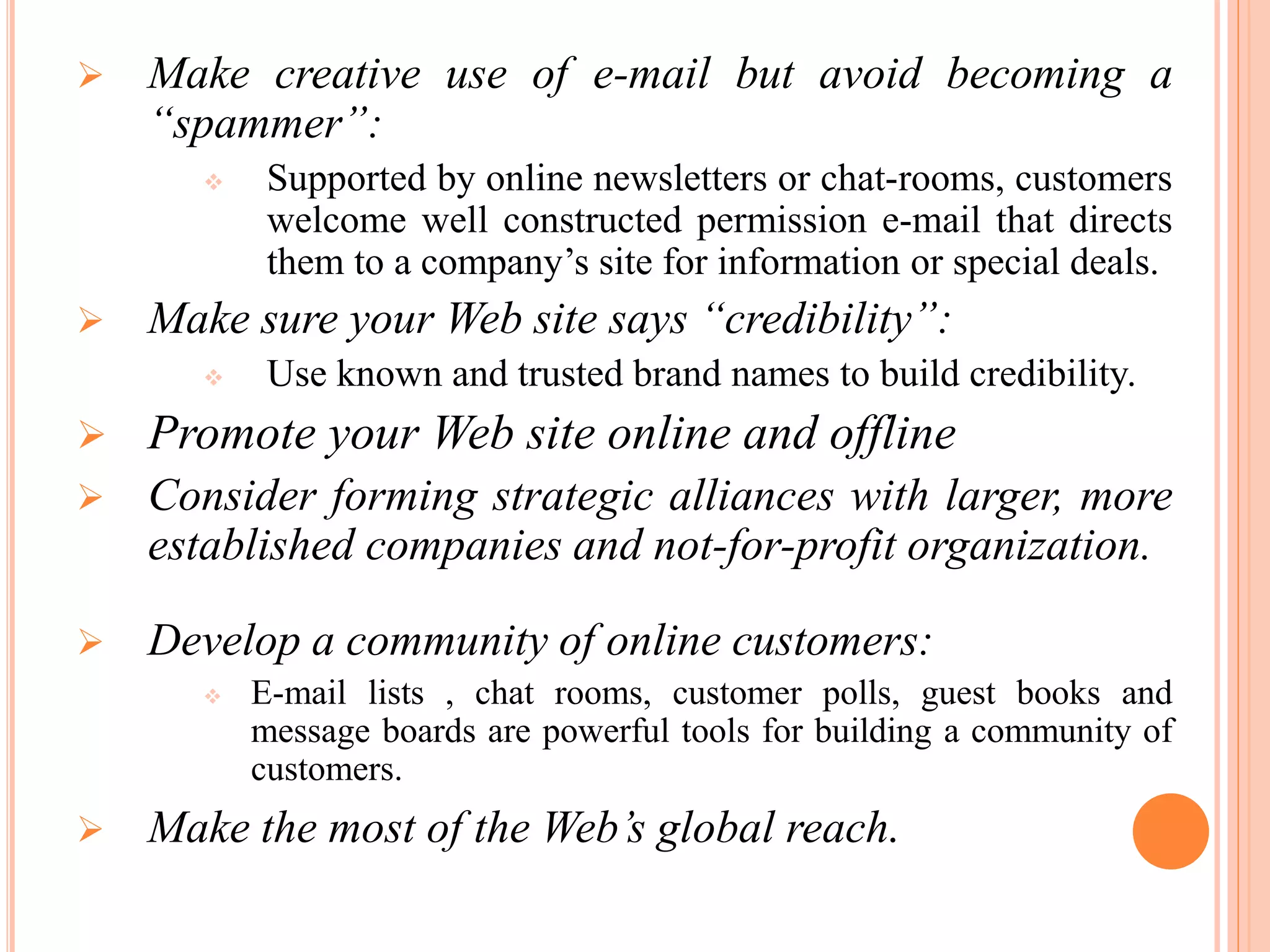  Make creative use of e-mail but avoid becoming a
“spammer”:
 Supported by online newsletters or chat-rooms, customers
welcome well constructed permission e-mail that directs
them to a company’s site for information or special deals.
 Make sure your Web site says “credibility”:
 Use known and trusted brand names to build credibility.
 Promote your Web site online and offline
 Consider forming strategic alliances with larger, more
established companies and not-for-profit organization.
 Develop a community of online customers:
 E-mail lists , chat rooms, customer polls, guest books and
message boards are powerful tools for building a community of
customers.
 Make the most of the Web’s global reach.
 