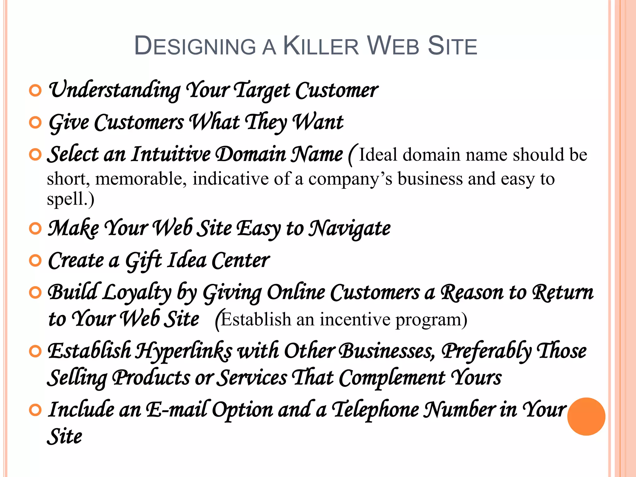 DESIGNING A KILLER WEB SITE
 Understanding Your Target Customer
 Give Customers What They Want
 Select an Intuitive Domain Name ( Ideal domain name should be
short, memorable, indicative of a company’s business and easy to
spell.)
 Make Your Web Site Easy to Navigate
 Create a Gift Idea Center
 Build Loyalty by Giving Online Customers a Reason to Return
to Your Web Site (Establish an incentive program)
 Establish Hyperlinks with Other Businesses, Preferably Those
Selling Products or Services That Complement Yours
 Include an E-mail Option and a Telephone Number in Your
Site
 