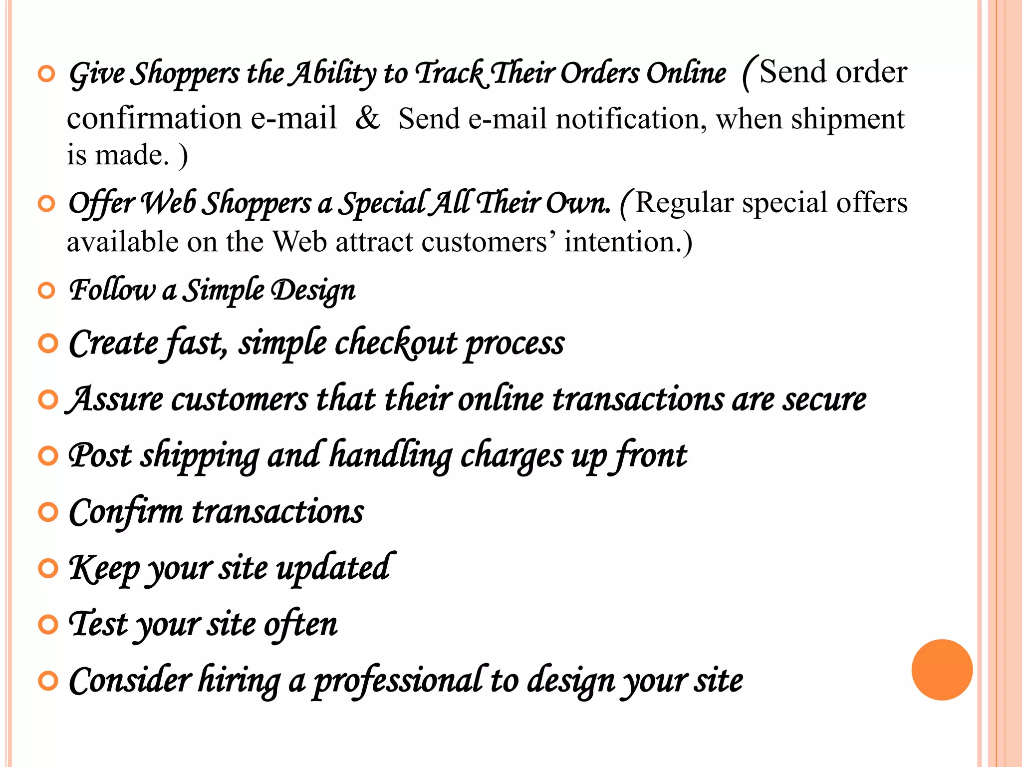  Give Shoppers the Ability to Track Their Orders Online ( Send order
confirmation e-mail & Send e-mail notification, when shipment
is made. )
 Offer Web Shoppers a Special All Their Own. ( Regular special offers
available on the Web attract customers’ intention.)
 Follow a Simple Design
 Create fast, simple checkout process
 Assure customers that their online transactions are secure
 Post shipping and handling charges up front
 Confirm transactions
 Keep your site updated
 Test your site often
 Consider hiring a professional to design your site
 