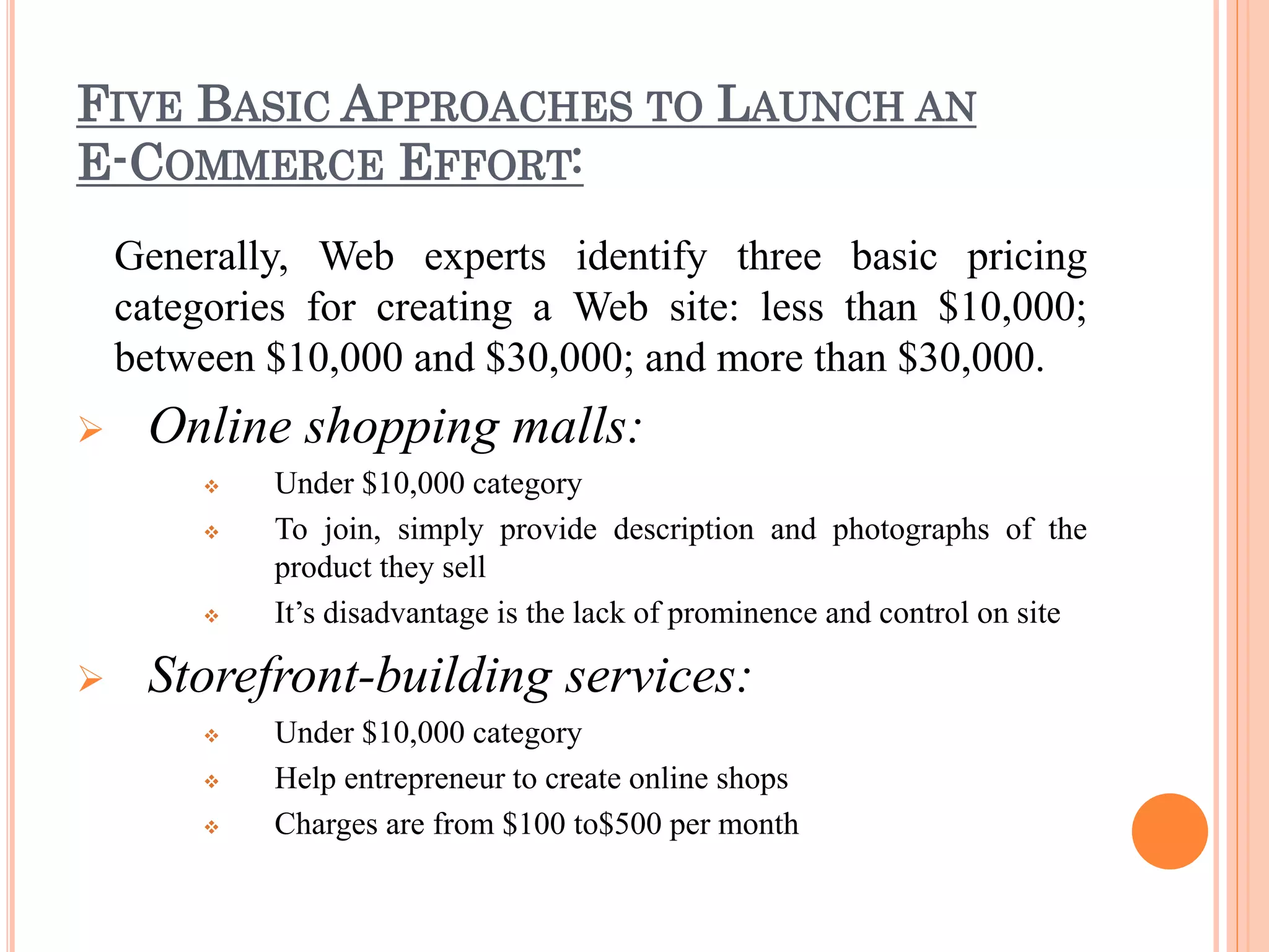 FIVE BASIC APPROACHES TO LAUNCH AN
E-COMMERCE EFFORT:
Generally, Web experts identify three basic pricing
categories for creating a Web site: less than $10,000;
between $10,000 and $30,000; and more than $30,000.
 Online shopping malls:
 Under $10,000 category
 To join, simply provide description and photographs of the
product they sell
 It’s disadvantage is the lack of prominence and control on site
 Storefront-building services:
 Under $10,000 category
 Help entrepreneur to create online shops
 Charges are from $100 to$500 per month
 