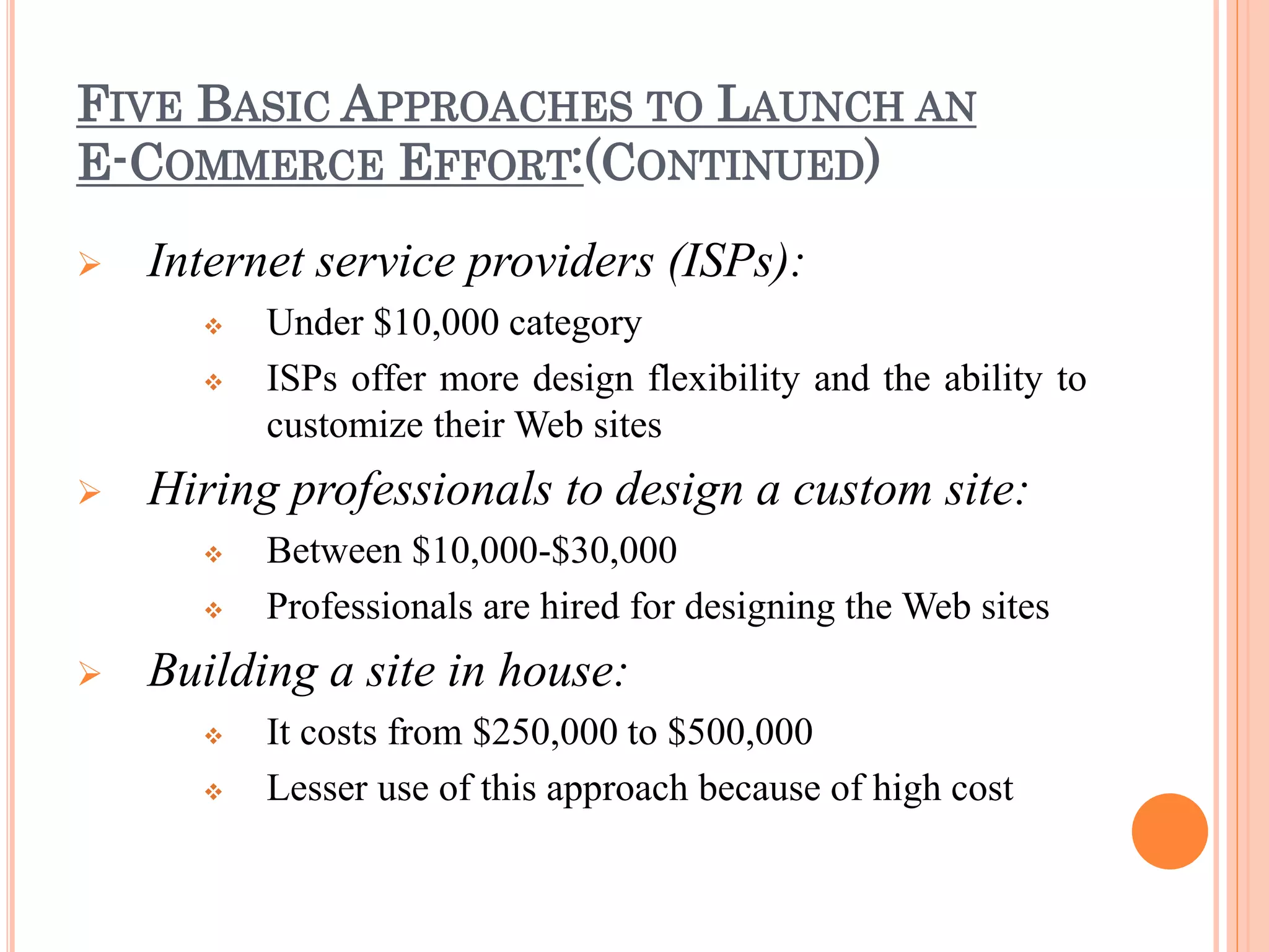 FIVE BASIC APPROACHES TO LAUNCH AN
E-COMMERCE EFFORT:(CONTINUED)
 Internet service providers (ISPs):
 Under $10,000 category
 ISPs offer more design flexibility and the ability to
customize their Web sites
 Hiring professionals to design a custom site:
 Between $10,000-$30,000
 Professionals are hired for designing the Web sites
 Building a site in house:
 It costs from $250,000 to $500,000
 Lesser use of this approach because of high cost
 
