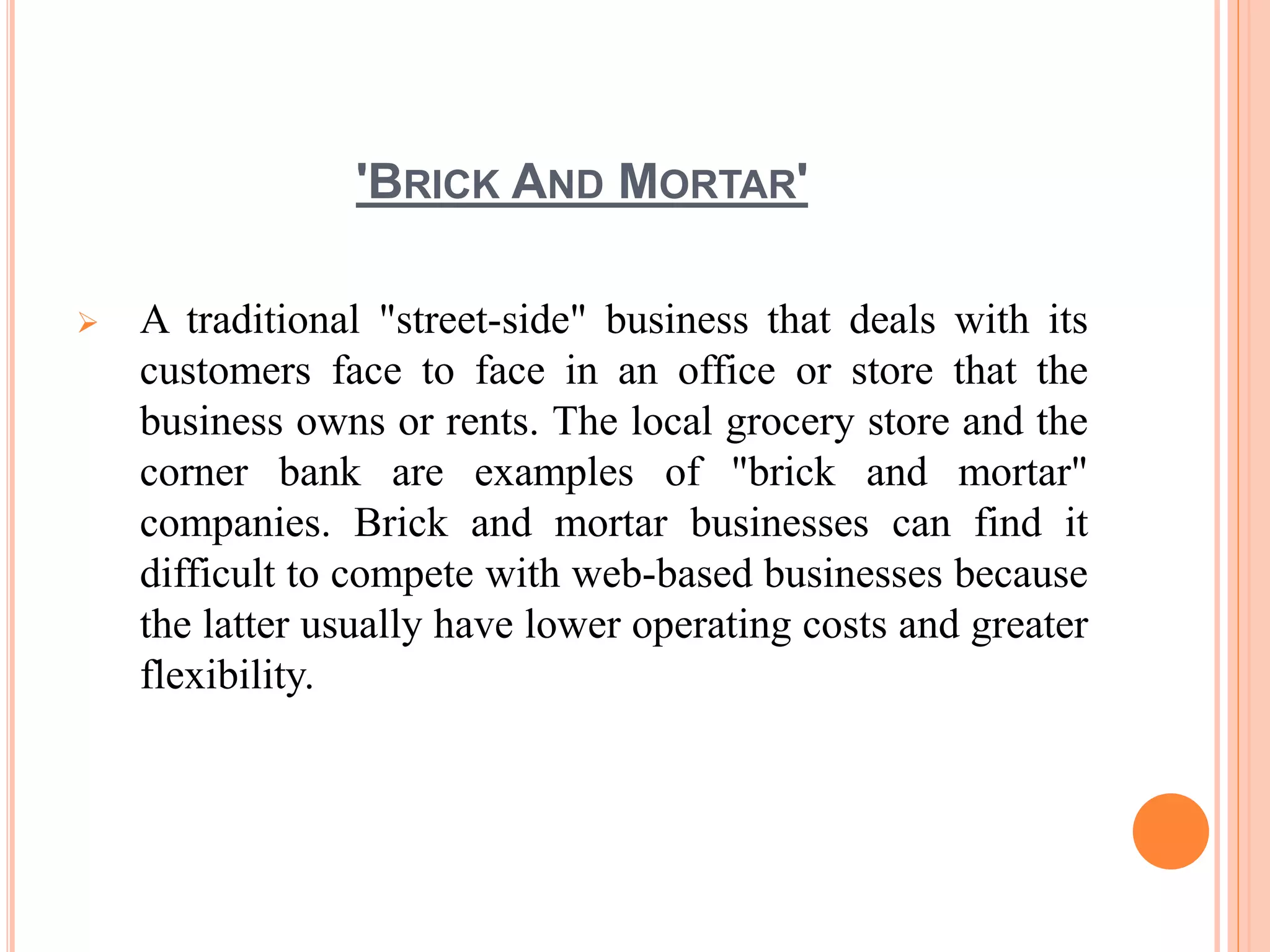 'BRICK AND MORTAR'
 A traditional "street-side" business that deals with its
customers face to face in an office or store that the
business owns or rents. The local grocery store and the
corner bank are examples of "brick and mortar"
companies. Brick and mortar businesses can find it
difficult to compete with web-based businesses because
the latter usually have lower operating costs and greater
flexibility.
 