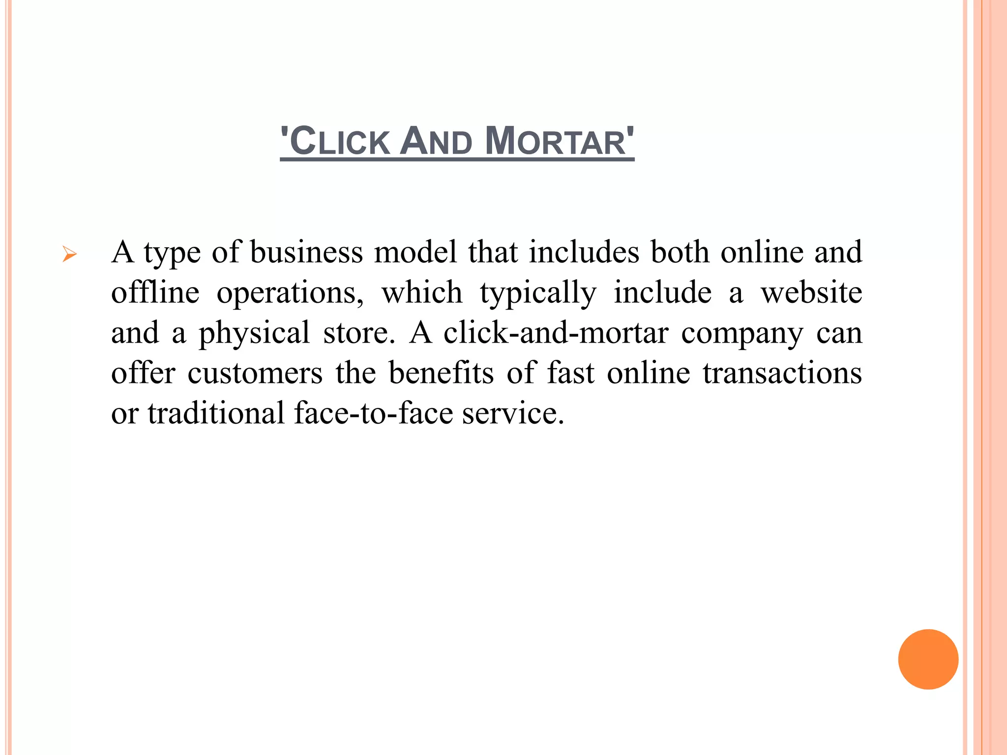 'CLICK AND MORTAR'
 A type of business model that includes both online and
offline operations, which typically include a website
and a physical store. A click-and-mortar company can
offer customers the benefits of fast online transactions
or traditional face-to-face service.
 