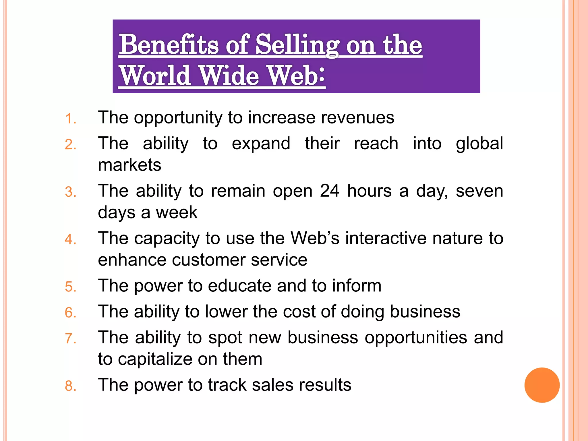 1. The opportunity to increase revenues
2. The ability to expand their reach into global
markets
3. The ability to remain open 24 hours a day, seven
days a week
4. The capacity to use the Web’s interactive nature to
enhance customer service
5. The power to educate and to inform
6. The ability to lower the cost of doing business
7. The ability to spot new business opportunities and
to capitalize on them
8. The power to track sales results
 