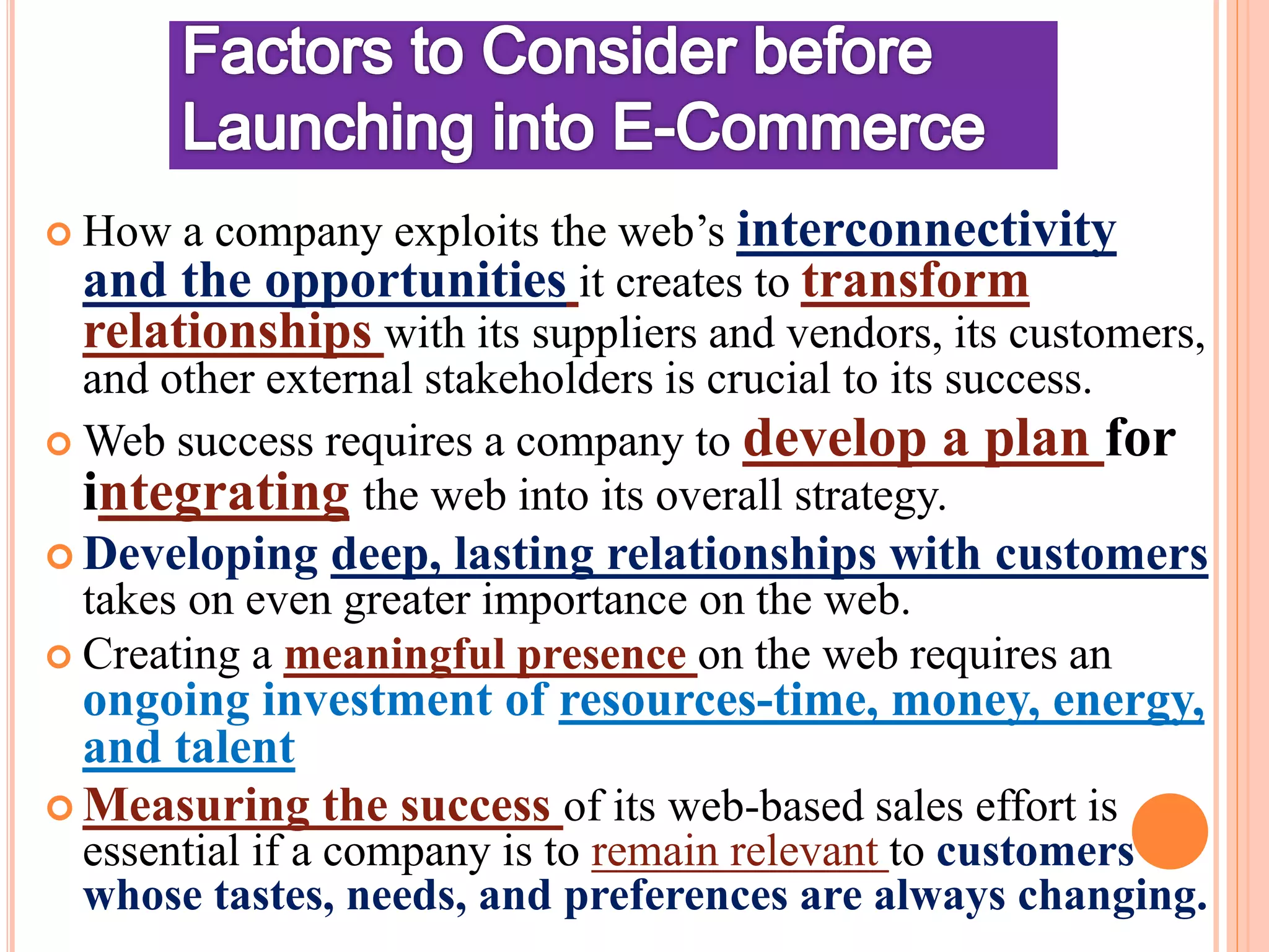  How a company exploits the web’s interconnectivity
and the opportunities it creates to transform
relationships with its suppliers and vendors, its customers,
and other external stakeholders is crucial to its success.
 Web success requires a company to develop a plan for
integrating the web into its overall strategy.
 Developing deep, lasting relationships with customers
takes on even greater importance on the web.
 Creating a meaningful presence on the web requires an
ongoing investment of resources-time, money, energy,
and talent
 Measuring the success of its web-based sales effort is
essential if a company is to remain relevant to customers
whose tastes, needs, and preferences are always changing.
 