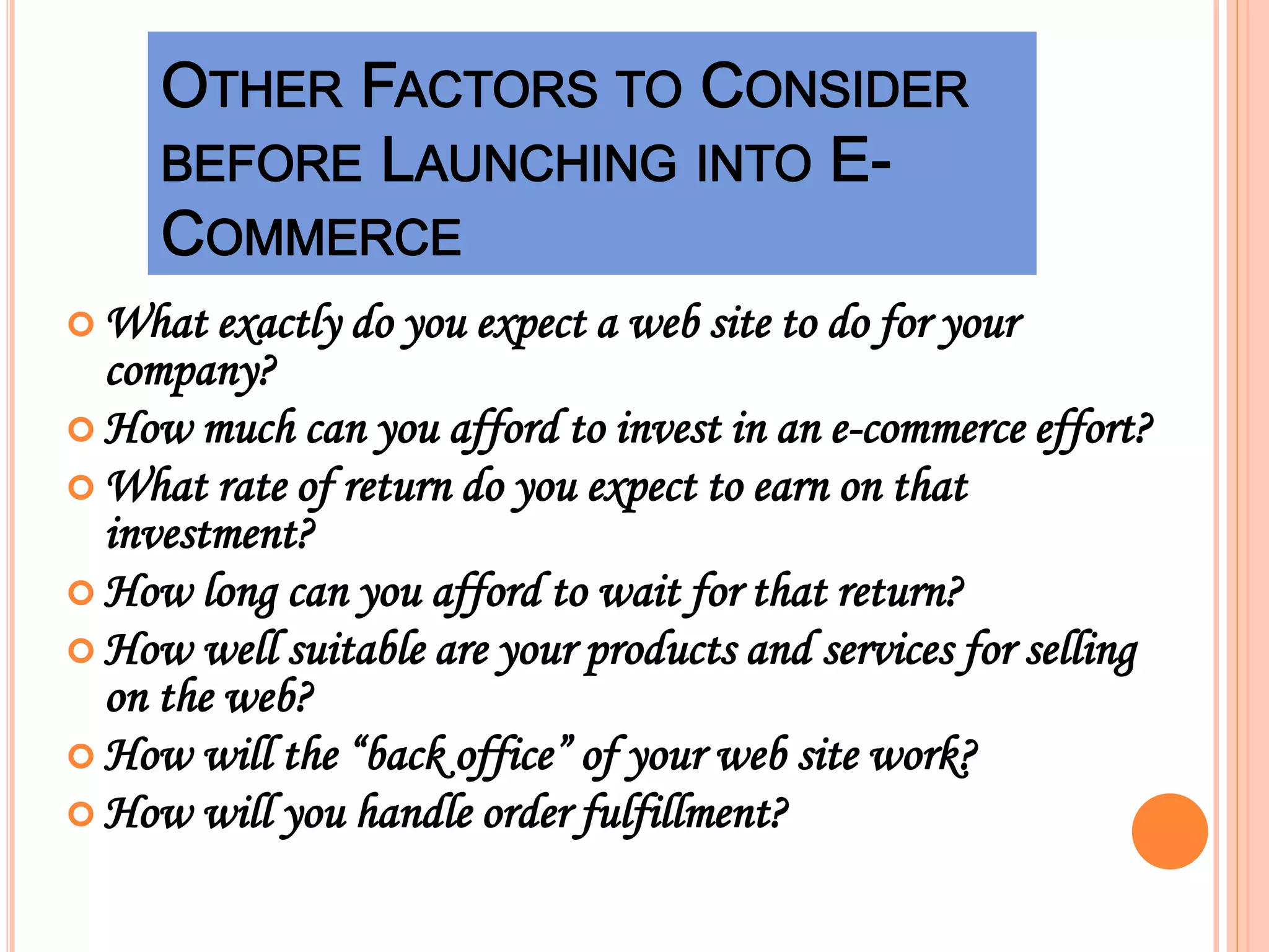  What exactly do you expect a web site to do for your
company?
 How much can you afford to invest in an e-commerce effort?
 What rate of return do you expect to earn on that
investment?
 How long can you afford to wait for that return?
 How well suitable are your products and services for selling
on the web?
 How will the “back office” of your web site work?
 How will you handle order fulfillment?
 