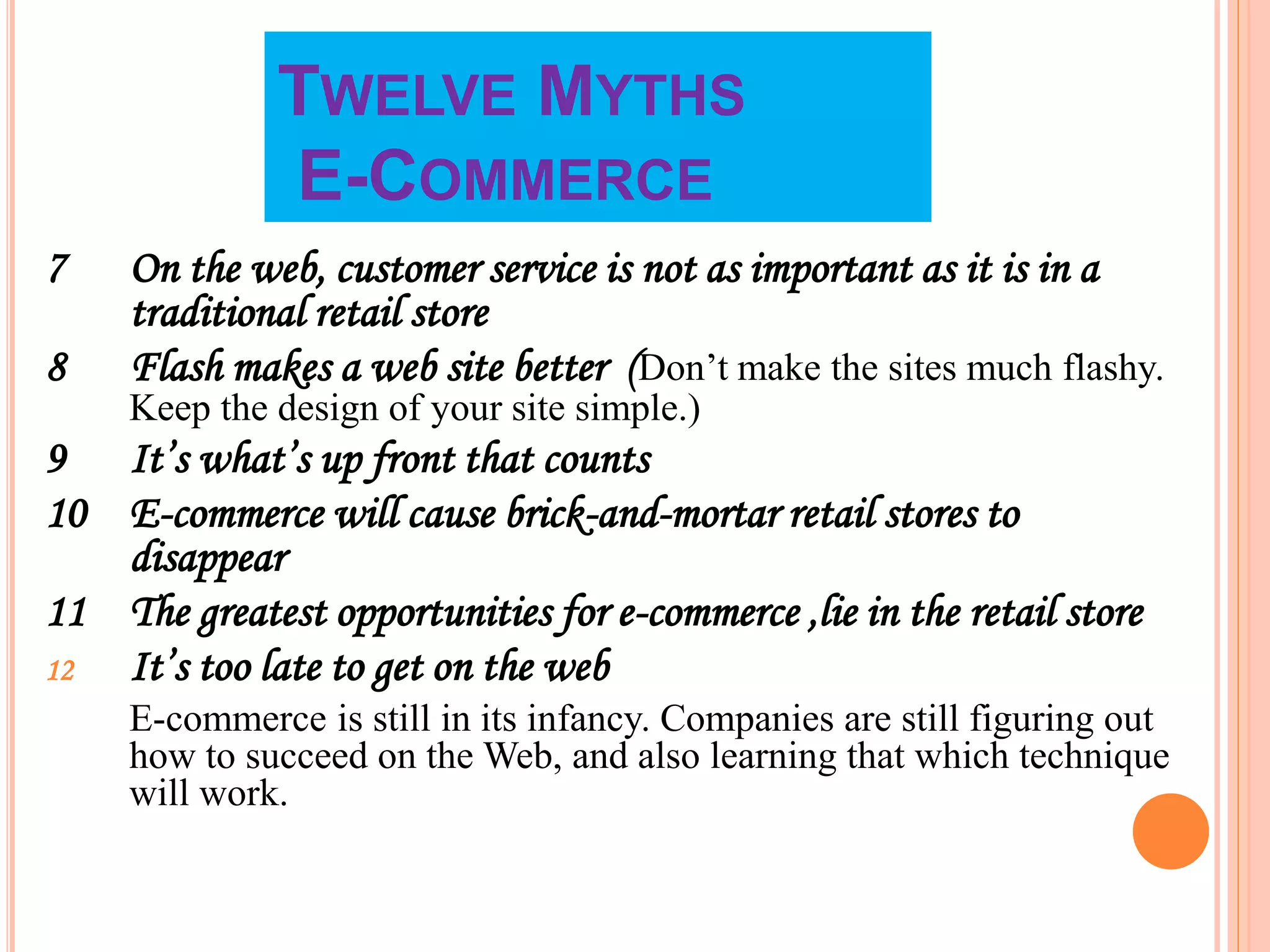 TWELVE MYTHS
E-COMMERCE
7 On the web, customer service is not as important as it is in a
traditional retail store
8 Flash makes a web site better (Don’t make the sites much flashy.
Keep the design of your site simple.)
9 It’s what’s up front that counts
10 E-commerce will cause brick-and-mortar retail stores to
disappear
11 The greatest opportunities for e-commerce ,lie in the retail store
12 It’s too late to get on the web
E-commerce is still in its infancy. Companies are still figuring out
how to succeed on the Web, and also learning that which technique
will work.
 