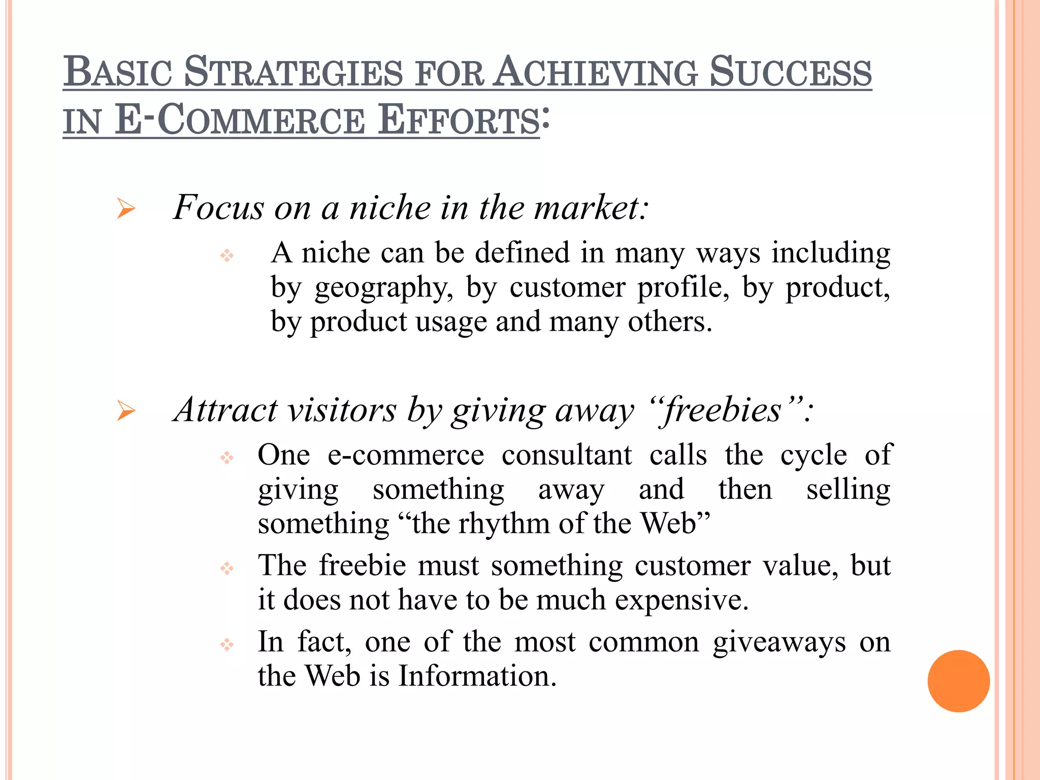 BASIC STRATEGIES FOR ACHIEVING SUCCESS
IN E-COMMERCE EFFORTS:
 Focus on a niche in the market:
 A niche can be defined in many ways including
by geography, by customer profile, by product,
by product usage and many others.
 Attract visitors by giving away “freebies”:
 One e-commerce consultant calls the cycle of
giving something away and then selling
something “the rhythm of the Web”
 The freebie must something customer value, but
it does not have to be much expensive.
 In fact, one of the most common giveaways on
the Web is Information.
 
