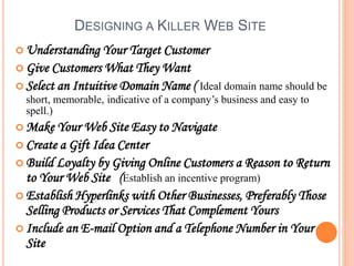 DESIGNING A KILLER WEB SITE
 Understanding Your Target Customer
 Give Customers What They Want
 Select an Intuitive Domain Name ( Ideal domain name should be
short, memorable, indicative of a company’s business and easy to
spell.)
 Make Your Web Site Easy to Navigate
 Create a Gift Idea Center
 Build Loyalty by Giving Online Customers a Reason to Return
to Your Web Site (Establish an incentive program)
 Establish Hyperlinks with Other Businesses, Preferably Those
Selling Products or Services That Complement Yours
 Include an E-mail Option and a Telephone Number in Your
Site
 