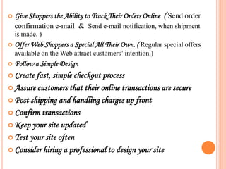 Give Shoppers the Ability to Track Their Orders Online ( Send order
confirmation e-mail & Send e-mail notification, when shipment
is made. )
 Offer Web Shoppers a Special All Their Own. ( Regular special offers
available on the Web attract customers’ intention.)
 Follow a Simple Design
 Create fast, simple checkout process
 Assure customers that their online transactions are secure
 Post shipping and handling charges up front
 Confirm transactions
 Keep your site updated
 Test your site often
 Consider hiring a professional to design your site
 