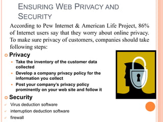 ENSURING WEB PRIVACY AND
SECURITY
 Privacy
 Take the inventory of the customer data
collected
 Develop a company privacy policy for the
information you collect
 Post your company’s privacy policy
prominently on your web site and follow it
 Security
 Virus deduction software
 interruption deduction software
 firewall
According to Pew Internet & American Life Project, 86%
of Internet users say that they worry about online privacy.
To make sure privacy of customers, companies should take
following steps:
 