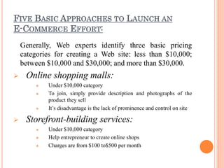 FIVE BASIC APPROACHES TO LAUNCH AN
E-COMMERCE EFFORT:
Generally, Web experts identify three basic pricing
categories for creating a Web site: less than $10,000;
between $10,000 and $30,000; and more than $30,000.
 Online shopping malls:
 Under $10,000 category
 To join, simply provide description and photographs of the
product they sell
 It’s disadvantage is the lack of prominence and control on site
 Storefront-building services:
 Under $10,000 category
 Help entrepreneur to create online shops
 Charges are from $100 to$500 per month
 