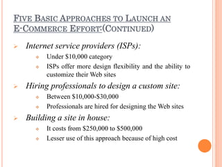 FIVE BASIC APPROACHES TO LAUNCH AN
E-COMMERCE EFFORT:(CONTINUED)
 Internet service providers (ISPs):
 Under $10,000 category
 ISPs offer more design flexibility and the ability to
customize their Web sites
 Hiring professionals to design a custom site:
 Between $10,000-$30,000
 Professionals are hired for designing the Web sites
 Building a site in house:
 It costs from $250,000 to $500,000
 Lesser use of this approach because of high cost
 