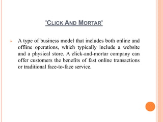 'CLICK AND MORTAR'
 A type of business model that includes both online and
offline operations, which typically include a website
and a physical store. A click-and-mortar company can
offer customers the benefits of fast online transactions
or traditional face-to-face service.
 