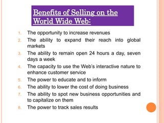 1. The opportunity to increase revenues
2. The ability to expand their reach into global
markets
3. The ability to remain open 24 hours a day, seven
days a week
4. The capacity to use the Web’s interactive nature to
enhance customer service
5. The power to educate and to inform
6. The ability to lower the cost of doing business
7. The ability to spot new business opportunities and
to capitalize on them
8. The power to track sales results
 