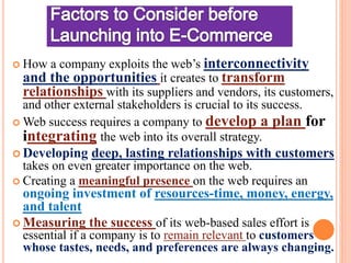  How a company exploits the web’s interconnectivity
and the opportunities it creates to transform
relationships with its suppliers and vendors, its customers,
and other external stakeholders is crucial to its success.
 Web success requires a company to develop a plan for
integrating the web into its overall strategy.
 Developing deep, lasting relationships with customers
takes on even greater importance on the web.
 Creating a meaningful presence on the web requires an
ongoing investment of resources-time, money, energy,
and talent
 Measuring the success of its web-based sales effort is
essential if a company is to remain relevant to customers
whose tastes, needs, and preferences are always changing.
 