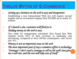 TWELVE MYTHS OF E-COMMERCE
1. Setting up a business on the web is easy and inexpensive
Establishing a true transactional Web site will require several
months and an investment ranging from $10,000 up to nearly $1
million.
2. If I launch a site, customers will flock to it
3. Making money on the web is easy
One study by management consultant firm found that Web
retailers invest 65% of their revenues in marketing and
advertising, compared to their off-line counterparts, who invest
just 4%...
4. Privacy is not an important issue on the web
5. The most important part of any e-commerce effort is technology
6. “Strategy? I don’t need a strategy to sell on the web! Just give
me a web site, and the rest will take care of itself”
 