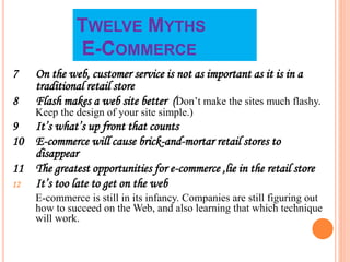 TWELVE MYTHS
E-COMMERCE
7 On the web, customer service is not as important as it is in a
traditional retail store
8 Flash makes a web site better (Don’t make the sites much flashy.
Keep the design of your site simple.)
9 It’s what’s up front that counts
10 E-commerce will cause brick-and-mortar retail stores to
disappear
11 The greatest opportunities for e-commerce ,lie in the retail store
12 It’s too late to get on the web
E-commerce is still in its infancy. Companies are still figuring out
how to succeed on the Web, and also learning that which technique
will work.
 