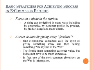 BASIC STRATEGIES FOR ACHIEVING SUCCESS
IN E-COMMERCE EFFORTS:
 Focus on a niche in the market:
 A niche can be defined in many ways including
by geography, by customer profile, by product,
by product usage and many others.
 Attract visitors by giving away “freebies”:
 One e-commerce consultant calls the cycle of
giving something away and then selling
something “the rhythm of the Web”
 The freebie must something customer value, but
it does not have to be much expensive.
 In fact, one of the most common giveaways on
the Web is Information.
 