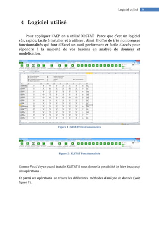 9Logiciel utilisé
Pour appliquer l’ACP on a utilisé XLSTAT Parce que c'est un logiciel
sûr, rapide, facile à installer et à utiliser . Ainsi Il offre de très nombreuses
fonctionnalités qui font d'Excel un outil performant et facile d'accès pour
répondre à la majorité de vos besoins en analyse de données et
modélisation.
Figure 1 : XLSTAT Environnements
Figure 2 : XLSTAT Fonctionnalités
Comme Vous Voyez quand installe XLSTAT il nous donne la possibilité de faire beaucoup
des opérations .
Et parmi ces opérations on trouve les différentes méthodes d’analyse de donnée (voir
figure 3) .
 