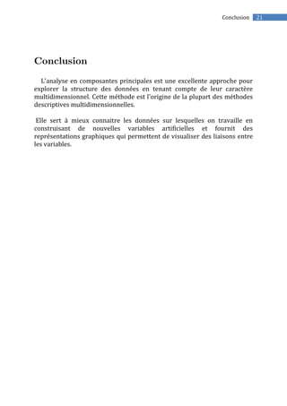 21Conclusion
L’analyse en composantes principales est une excellente approche pour
explorer la structure des données en tenant compte de leur caractère
multidimensionnel. Cette méthode est l’origine de la plupart des méthodes
descriptives multidimensionnelles.
Elle sert à mieux connaitre les données sur lesquelles on travaille en
construisant de nouvelles variables artificielles et fournit des
représentations graphiques qui permettent de visualiser des liaisons entre
les variables.
 