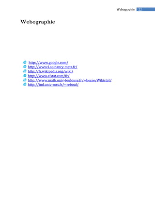 22Webographie
http://www.google.com/
http://www4.ac-nancy-metz.fr/
http://fr.wikipedia.org/wiki/
http://www.xlstat.com/fr/
http://www.math.univ-toulouse.fr/~besse/Wikistat/
http://iml.univ-mrs.fr/~reboul/
 