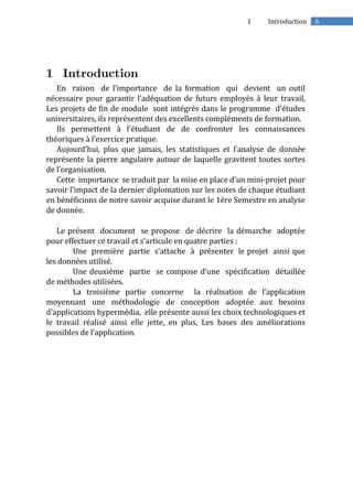 61 Introduction
En raison de l’importance de la formation qui devient un outil
nécessaire pour garantir l’adéquation de futurs employés à leur travail,
Les projets de fin de module sont intégrés dans le programme d’études
universitaires, ils représentent des excellents compléments de formation.
Ils permettent à l’étudiant de de confronter les connaissances
théoriques à l’exercice pratique.
Aujourd’hui, plus que jamais, les statistiques et l’analyse de donnée
représente la pierre angulaire autour de laquelle gravitent toutes sortes
de l’organisation.
Cette importance se traduit par la mise en place d’un mini-projet pour
savoir l’impact de la dernier diplomation sur les notes de chaque étudiant
en bénéficions de notre savoir acquise durant le 1ére Semestre en analyse
de donnée.
Le présent document se propose de décrire la démarche adoptée
pour effectuer ce travail et s’articule en quatre parties :
Une première partie s’attache à présenter le projet ainsi que
les données utilisé.
Une deuxième partie se compose d’une spécification détaillée
de méthodes utilisées.
La troisième partie concerne la réalisation de l’application
moyennant une méthodologie de conception adoptée aux besoins
d’applications hypermédia, elle présente aussi les choix technologiques et
le travail réalisé ainsi elle jette, en plus, Les bases des améliorations
possibles de l’application.
 