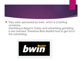  They were sponsored by bwin, which is a betting
company. 
Gambling is illegal in Turkey and advertising gambling
is also banned. Therefore Real Madrid had to get rid of
the advertising. 
 