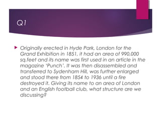 Q1
 Originally erected in Hyde Park, London for the
Grand Exhibition in 1851, it had an area of 990,000
sq.feet and its name was first used in an article in the
magazine ‘Punch’. It was then disassembled and
transferred to Sydenham Hill, was further enlarged
and stood there from 1854 to 1936 until a fire
destroyed it. Giving its name to an area of London
and an English football club, what structure are we
discussing?
 