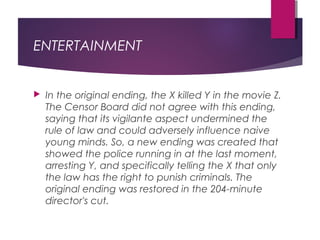 ENTERTAINMENT
 In the original ending, the X killed Y in the movie Z.
The Censor Board did not agree with this ending,
saying that its vigilante aspect undermined the
rule of law and could adversely influence naive
young minds. So, a new ending was created that
showed the police running in at the last moment,
arresting Y, and specifically telling the X that only
the law has the right to punish criminals. The
original ending was restored in the 204-minute
director's cut. 
 