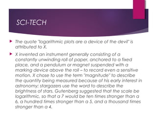 SCI-TECH
 The quote "logarithmic plots are a device of the devil" is
attributed to X.
 X invented an instrument generally consisting of a
constantly unwinding roll of paper, anchored to a fixed
place, and a pendulum or magnet suspended with a
marking device above the roll – to record even a sensitive
motion. X chose to use the term "magnitude" to describe
the quantity being measured because of his early interest in
astronomy; stargazers use the word to describe the
brightness of stars. Gutenberg suggested that the scale be
logarithmic, so that a 7 would be ten times stronger than a
6, a hundred times stronger than a 5, and a thousand times
stronger than a 4.
 
