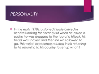 PERSONALITY
 In the early 1970s, a stoned hippie arrived in
Benares looking for nirvana.But when he asked a
sadhu he was dragged to the top of a hillock, his
head was shaved and then he was allowed to
go. This weird experience resulted in his returning
to his returning to his country to set up what ?
 