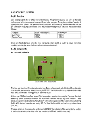 6.4.3 HOSE REEL SYSTEM
6.4.3.1 Overview
Jaya building is protected by a hose reel system running throughout the building and serve by the hose
reel pump set at fire pump room at basement 1 next to the pump set. The system consists of a series of
pipes pressurized system. The operation of the pump sets is controlled by pressure switches that are
pre-set to start the pump automatically when the pre-determined pressure subject to the adjustment as
follows :-
Pump set Cut-In Pressure (Psi) Cut-Out (Psi)
Duty Pump 150 Psi 160 Psi
Standby Pump 135 Psi 160 Psi
Great care has to be taken when the hose reel pump set are switch to “Auto” to ensure immediate
checking and attention when the hose reel pump starts automatically.
6.4.3.2 Components
6.4.3.2.1 Hose Reel Drum
The hose reel drum is of 25mm diameter swing type. Each reel is complete with 30m long 25mm diameter
bore non-kink braided rubber hose conforming to BS 3167. The maximum bursting pressure of the rubber
hose is 600psi while the working pressure is around 150psi.
At Jaya mall, SRI Fire Hose Reel is used. This hose reel are tested and approved to European Standard
EN671 by British Standards Institution and Australian Standards AS1221 by QAS Australia. These
approval require the certification authority to carry out regular inspections of the hose reel manufacturing
facility. With vigorous inspection and testing, SRI Fire Hose Reel is reliable and is at the highest standards
(SRI, n.d ).
The stop valve is of 25mm diameter conforming to BS1218. The indication of the open and shut position
is fixed on the wheel spindle of the valve and the direction of flow is marked on the body.
FIGURE 6.4.3a HOSE REEL DRUMS
STOP VALVE
 