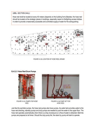 6.4.3.2.1 Hose Reel Drum Pumps
Just like the sprinkler pumps, the hose reel pumps also have pumps. As water tank provides water to the
hose reel directing, standby pumps and duty pumps are needed to push the water to the upper floor. The
hose reel operates automatically when there is a drop of pressure or a flow of water is detected. Both the
pumps are prepared at all times. Should the duty pump fail, the stand by pump will start to operate.
FIGURE 6.4.3b LOCATION OF HOSE REEL DRUMS
UBBL- SECTION 244(c):
Hose reel shall be located at every 45 meters (depends on the building form).Besides, fire hose reel
should be located at the strategic places in buildings, especially nearer to firefighting access lobbies
in order to provide a reasonably accessible and controlled supply of water for fire extinguishing
FIGURE 6.4.3c PUMPS FOR HOSE
REEL
FIGURE 6.4.3d PUMP SET FOR
HOSE REEL
 