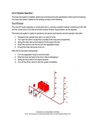 6.4.3.3 System Operation
The hose reel system is installed, tested and commissioned to the specification of the local Fire Authority.
The hose reel system installed at the building consists of the following:-
Shut-Off Nozzle
The shut-off nozzle assembly is constructed from a corrosive resistant material conforming to BS 336
and the nozzle size is 0.25 internal smooth surface finishes. Spray pattern can be adjusted.
The horse reel system is easily to operate by one person and requires minimal operator instruction.
1. Proceed to the nearest hose reel in an event of a fire.
2. Turn open the 25mm nozzle that is located at the hose reel compartment.
3. Swing the hose reel out and extend it to the area of the fire.
4. Direct the nozzle to the fire and turn the adjustable nozzle.
5. Ensure the hose reel pump is turn on.
After the fire has been extinguished:-
1. Turn the adjustable nozzle to shut the water.
2. Wind the hose reel back to the drum without damaging it.
3. Swing the drum back to its original position
4. Turn off the 25mm valve to shut the system completely.
FIGURE 6.4.3f HOSE REEL SYSTEM
Source: http://dynoklang.com.my/site/data/images/item/img_49_Hose%20Reel%20System.JPG
 