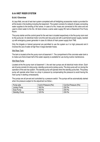 6.4.4 WET RISER SYSTEM
6.4.4.1 Overview
At Jaya Mall, one set of wet riser system completed with all firefighting accessories inside is provided for
all the levels in the building including the basement. The system consist of a network of pipes connecting
water supplies to the landing of the valves. In case of a fire, hoses are connected to this valve and are
used to direct water to the fire. All block shares a same water supply RC tank at Basement Fire Pump
Room.
The pump starter and the control panel for the wet riser is located respectively in the fire pump room next
to the pump set. An electrical motor runs this wet rise pump set with a permanent power supply, backed
up with emergency power generator in case of a failure of main power supply from TNB.
Only fire brigade or trained personnel are permitted to use the system as it is high pressured and it
involves the use of water at high flow in large diameter hoses.
Wet Riser Tank
The tank is located at the fire pump room at basement 1. The compartment of the concrete water tank is
to make sure that at least half of the water capacity is available for use during routine maintenance.
Wet Riser Pump
Located at the fire pump room at basement 1, the wet riser pumps are all electrical motor driven. Each
set of pump consist of a duty pump, standby pump and a jockey pump. The duty pump will run during the
operation of the wet rise system. The standby pump will operate when the standby pump fails. The jockey
pump will operate when there is a drop in pressure by compensating the pressure to avoid having the
main pump in starting unnecessarily.
The pumps are all pre-set and controlled by a pressure switch. The pumps will be automatically started
when the pressure subject to the adjustment as follow:-
Pump sets Cut-In Pressure (Psi) Cut-Out Pressure (Psi)
Jockey Pump 190 Psi 230 Psi
Duty Pump 140 Psi 230 Psi
Standby Pump 125 Psi 230 Psi
 