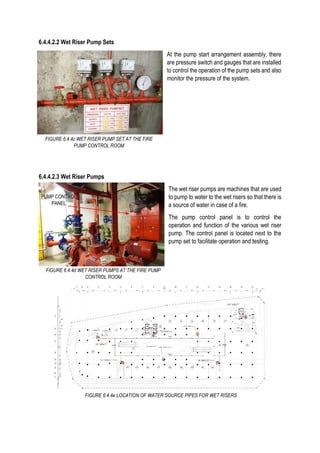 6.4.4.2.2 Wet Riser Pump Sets
At the pump start arrangement assembly, there
are pressure switch and gauges that are installed
to control the operation of the pump sets and also
monitor the pressure of the system.
6.4.4.2.3 Wet Riser Pumps
The wet riser pumps are machines that are used
to pump to water to the wet risers so that there is
a source of water in case of a fire.
The pump control panel is to control the
operation and function of the various wet riser
pump. The control panel is located next to the
pump set to facilitate operation and testing.
FIGURE 6.4.4d WET RISER PUMPS AT THE FIRE PUMP
CONTROL ROOM
FIGURE 6.4.4c WET RISER PUMP SET AT THE FIRE
PUMP CONTROL ROOM
PUMP CONTROL
PANEL
FIGURE 6.4.4e LOCATION OF WATER SOURCE PIPES FOR WET RISERS
 