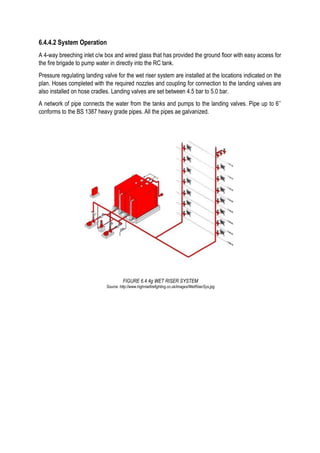 6.4.4.2 System Operation
A 4-way breeching inlet c/w box and wired glass that has provided the ground floor with easy access for
the fire brigade to pump water in directly into the RC tank.
Pressure regulating landing valve for the wet riser system are installed at the locations indicated on the
plan. Hoses completed with the required nozzles and coupling for connection to the landing valves are
also installed on hose cradles. Landing valves are set between 4.5 bar to 5.0 bar.
A network of pipe connects the water from the tanks and pumps to the landing valves. Pipe up to 6’’
conforms to the BS 1387 heavy grade pipes. All the pipes ae galvanized.
FIGURE 6.4.4g WET RISER SYSTEM
Source: http://www.highrisefirefighting.co.uk/images/WetRiserSys.jpg
 