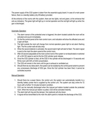 The power supply of the CO2 system is taken from the essential supply board. In case of a main power
failure, there is a standby battery (dry lift battery) provided.
At the entrance of the rooms with this system, there are two lights, red and green, at the entrance that
acts as indicators. The green light will light up in normal operation and the red light will light up when the
gas is discharged.
Automatic Operation
1. The alarm sensor of the protected area is triggered, the alarm located outside the room will be
activated and sound immediately.
2. On the fire control panel at the main control room, and indication will show the affected zone and
a light will flash.
3. The light outside the room will change from normal operation green light to red alarm flashing
light. The fire curtain wall will also drop
4. When the second detector is activated, the second alarm light will start to flash. The alarm signal
is sent to the main fire alarm panel at the control room.
5. After 30 second (adjustable at the main control room) if the system is not deactivated or switched
off, a 24V DC signal is sent to fire the CO2 cylinder quick release.
6. Once the CO2 cylinder is fired, all the CO2 in the cylinder will be discharged in 10 seconds and
fill the room with 50% of CO2 concentration.
7. The CO2 will remain in the room until he gas is exhaust or ventilated out.
8. Should there be any false alarm, the system can be isolated by the control panel switch to prevent
any unnecessary discharge of CO2 gas. Once the Co2 cylinder has been fired, it cannot be
controlled anymore
Manual Operation
1. Should there be a power failure, the control unit, the system can automatically transfer to a
standby battery power that is supplied by the control unit. The system can stay online for 72
hours with a further 10 minutes full alarm condition.
2. CO2 can be manually discharged when the manual pull station located outside the protected
room. When the manual pull station is pulled, CO2 will be activated instantly.
3. The alarm bell will ring and the damper / fan (optional) will shut down.
4. A signal will be transmitted to the main fire alarm panel to indicate the discharge of the CO2.
 