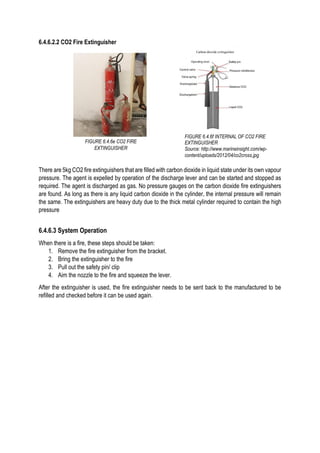6.4.6.2.2 CO2 Fire Extinguisher
There are 5kg CO2 fire extinguishers that are filled with carbon dioxide in liquid state under its own vapour
pressure. The agent is expelled by operation of the discharge lever and can be started and stopped as
required. The agent is discharged as gas. No pressure gauges on the carbon dioxide fire extinguishers
are found. As long as there is any liquid carbon dioxide in the cylinder, the internal pressure will remain
the same. The extinguishers are heavy duty due to the thick metal cylinder required to contain the high
pressure
6.4.6.3 System Operation
When there is a fire, these steps should be taken:
1. Remove the fire extinguisher from the bracket.
2. Bring the extinguisher to the fire
3. Pull out the safety pin/ clip
4. Aim the nozzle to the fire and squeeze the lever.
After the extinguisher is used, the fire extinguisher needs to be sent back to the manufactured to be
refilled and checked before it can be used again.
FIGURE 6.4.6e CO2 FIRE
EXTINGUISHER
FIGURE 6.4.6f INTERNAL OF CO2 FIRE
EXTINGUISHER
Source: http://www.marineinsight.com/wp-
content/uploads/2012/04/co2cross.jpg
 