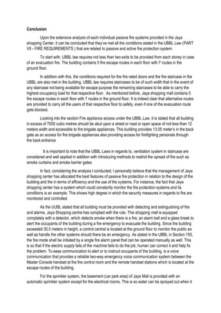 Conclusion
Upon the extensive analysis of each individual passive fire systems provided in the Jaya
shopping Center, it can be concluded that they’ve met all the conditions stated in the UBBL Law (PART
VII - FIRE REQUIREMENTS ) that are related to passive and active fire protection system.
To start with, UBBL law requires not less than two exits to be provided from each storey in case
of an evacuation fire. The building contains 5 fire escape routes in each floor with 7 routes in the
ground floor.
In addition with this, the conditions required for the fire rated doors and the fire staircase in the
UBBL are also met in the building. UBBL law requires staircases to be of such width that in the event of
any staircase not being available for escape purpose the remaining staircases to be able to carry the
highest occupancy load for that respective floor. As mentioned before, Jaya shopping mall contains 5
fire escape routes in each floor with 7 routes in the ground floor. It is indeed clear that alternative routes
are provided to carry all the users of that respective floor to safety, even if one of the evacuation route
gets blocked.
Looking into the section Fire appliance access under the UBBL Law, it is stated that all building
in excess of 7000 cubic metres should be abut upon a street or road or open space of not less than 12
meters width and accessible to fire brigade appliances. This building provides 13.05 meter’s in the back
gate as an access for fire brigade appliances also providing access for firefighting personals through
the back entrance
It is important to note that the UBBL Laws in regards to, ventilation system in staircase are
considered and well applied in addition with introducing methods to restrict the spread of fire such as
smoke curtains and smoke barrier gates.
In fact, considering the analysis I conducted, I personally believe that the management of Jaya
shopping center has allocated the best features of passive fire protection in relation to the design of the
building and the in terms of efficiency and the use of the systems. For instance, the fact that Jaya
shopping center has a system which could constantly monitor the fire protection systems and its
conditions is an example. This shows high degree in which the security measures in regards to fire are
monitored and controlled.
As the UUBL stated that all building must be provided with detecting and extinguishing of fire
and alarms, Jaya Shopping centre has complied with the rule. This shopping mall is equipped
completely with a detector, which detects smoke when there is a fire, an alarm bell and a glass break to
alert the occupants of the building during a fire emergency to evacuate the building. Since the building
exceeded 30.5 meters in height, a control central is located at the ground floor to monitor the public as
well as handle the other systems should there be an emergency. As stated in the UBBL in Section 155,
the fire mode shall be initiated by a single fire alarm panel that can be operated manually as well. This
is so that if the electric supply fails of the machine fails to do the job, human can correct it and help fix
the problem. To ease communication to alert or to instruct occupants of the building, is a voice
communication that provides a reliable two-way emergency voice communication system between the
Master Console handset at the fire control room and the remote handset stations which is located at the
escape routes of the building.
For the sprinkler system, the basement (car park area) of Jaya Mall is provided with an
automatic sprinkler system except for the electrical rooms. This is so water can be sprayed out when it
 
