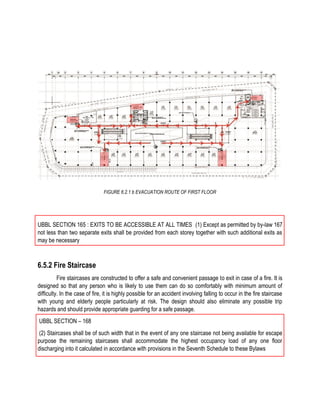 FIGURE 6.2.1 b EVACUATION ROUTE OF FIRST FLOOR
UBBL SECTION 165 : EXITS TO BE ACCESSIBLE AT ALL TIMES (1) Except as permitted by by-law 167
not less than two separate exits shall be provided from each storey together with such additional exits as
may be necessary
6.5.2 Fire Staircase
Fire staircases are constructed to offer a safe and convenient passage to exit in case of a fire. It is
designed so that any person who is likely to use them can do so comfortably with minimum amount of
difficulty. In the case of fire, it is highly possible for an accident involving falling to occur in the fire staircase
with young and elderly people particularly at risk. The design should also eliminate any possible trip
hazards and should provide appropriate guarding for a safe passage.
UBBL SECTION – 168
(2) Staircases shall be of such width that in the event of any one staircase not being available for escape
purpose the remaining staircases shall accommodate the highest occupancy load of any one floor
discharging into it calculated in accordance with provisions in the Seventh Schedule to these Bylaws
 