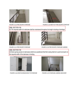 FIGURE 6.2.2a FIRE ESCAPE STAIRCASE FIGURE 6.2.2b WIDTH OF FIRE ESCAPE STAIRCASE
UBBL SECTION 168
(4) The required width of a staircase shall be maintained throughout its length including at landings
FIGURE 6.2.2c FIRE ESCAPE STAIRCASE FIGURE 6.2.2d FIRE ESCAPE STAIRCASE LANDING
UBBL SECTION 168
(5) Doors giving access to staircases shall be so positioned that their swing shall at no point encroach on
the required width of the staircase or landing.
FIGURE 6.2.2e DOOR GIVINGACCESS TO STAIRCASE FIGURE 6.2.2f STAIRCASE LANDING AND DOOR
 