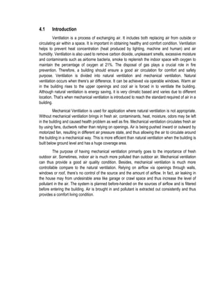 4.1 Introduction
Ventilation is a process of exchanging air. It includes both replacing air from outside or
circulating air within a space. It is important in obtaining healthy and comfort condition. Ventilation
helps to prevent heat concentration (heat produced by lighting, machine and human) and air
humidity. Ventilation is also used to remove carbon dioxide, unpleasant smells, excessive moisture
and contaminants such as airborne bacteria, smoke to replenish the indoor space with oxygen to
maintain the percentage of oxygen at 21%. The disposal of gas plays a crucial role in fire
prevention. Therefore, a building should ensure a good air circulation for comfort and safety
purpose. Ventilation is divided into natural ventilation and mechanical ventilation. Natural
ventilation occurs when there’s air difference. It can be achieved via operable windows. Warm air
in the building rises to the upper openings and cool air is forced in to ventilate the building.
Although natural ventilation is energy saving, it is very climatic based and varies due to different
location. That’s when mechanical ventilation is introduced to reach the standard required of air in a
building.
Mechanical Ventilation is used for application where natural ventilation is not appropriate.
Without mechanical ventilation brings in fresh air, contaminants, heat, moisture, odors may be left
in the building and caused health problem as well as fire. Mechanical ventilation circulates fresh air
by using fans, ductwork rather than relying on openings. Air is being pushed inward or outward by
motorized fan, resulting in different air pressure state, and thus allowing the air to circulate around
the building in a mechanical way. This is more efficient than natural ventilation when the building is
built below ground level and has a huge coverage area.
The purpose of having mechanical ventilation primarily goes to the importance of fresh
outdoor air. Sometimes, indoor air is much more polluted than outdoor air. Mechanical ventilation
can thus provide a good air quality condition. Besides, mechanical ventilation is much more
controllable compare to the natural ventilation. Relying on airflow via openings through walls,
windows or roof, there’s no control of the source and the amount of airflow. In fact, air leaking in
the house may from undesirable area like garage or crawl space and thus increase the level of
pollutant in the air. The system is planned before-handed on the sources of airflow and is filtered
before entering the building. Air is brought in and pollutant is extracted out consistently and thus
provides a comfort living condition.
 
