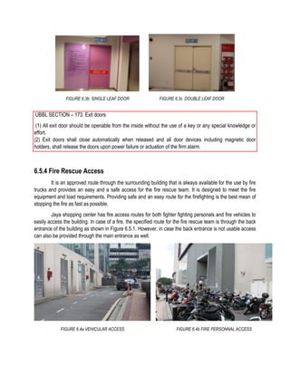 FIGURE 6.3b: SINGLE LEAF DOOR FIGURE 6.3c :DOUBLE LEAF DOOR
UBBL SECTION – 173. Exit doors
(1) All exit door should be openable from the inside without the use of a key or any special knowledge or
effort.
(2) Exit doors shall close automatically when released and all door devices including magnetic door
holders, shall release the doors upon power failure or actuation of the firm alarm.
6.5.4 Fire Rescue Access
It is an approved route through the surrounding building that is always available for the use by fire
trucks and provides an easy and a safe access for the fire rescue team. It is designed to meet the fire
equipment and load requirements. Providing safe and an easy route for the firefighting is the best mean of
stopping the fire as fast as possible.
Jaya shopping center has fire access routes for both fighter fighting personals and fire vehicles to
easily access the building. In case of a fire, the specified route for the fire rescue team is through the back
entrance of the building as shown in Figure 6.5.1. However, in case the back entrance is not usable access
can also be provided through the main entrance as well.
FIGURE 6.4a VEHICULAR ACCESS FIGURE 6.4b FIRE PERSONNAL ACCESS
 