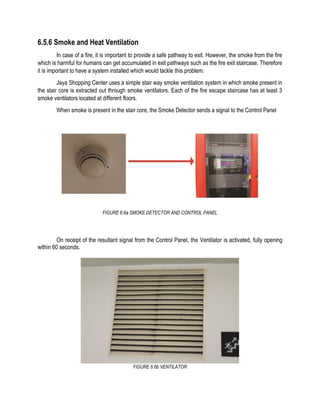 6.5.6 Smoke and Heat Ventilation
In case of a fire, it is important to provide a safe pathway to exit. However, the smoke from the fire
which is harmful for humans can get accumulated in exit pathways such as the fire exit staircase. Therefore
it is important to have a system installed which would tackle this problem.
Jaya Shopping Center uses a simple stair way smoke ventilation system in which smoke present in
the stair core is extracted out through smoke ventilators. Each of the fire escape staircase has at least 3
smoke ventilators located at different floors.
When smoke is present in the stair core, the Smoke Detector sends a signal to the Control Panel
FIGURE 6.6a SMOKE DETECTOR AND CONTROL PANEL
On receipt of the resultant signal from the Control Panel, the Ventilator is activated, fully opening
within 60 seconds.
FIGURE 6.6b VENTILATOR
 
