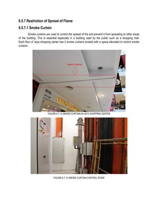 6.5.7 Restriction of Spread of Flame
6.5.7.1 Smoke Curtain
Smoke curtains are used to control the spread of fire and prevent it from spreading to other areas
of the building. This is essential especially in a building used by the public such as a shopping mall.
Each floor of Jaya shopping center has 2 smoke curtains located with a space allocated to control smoke
curtains.
FIGURE 6.7.1a SMOKE CURTAIN IN JAYA SHOPPING CENTER
FIGURE 6.7.1b SMOKE CURTAIN CONTROL ROOM
 