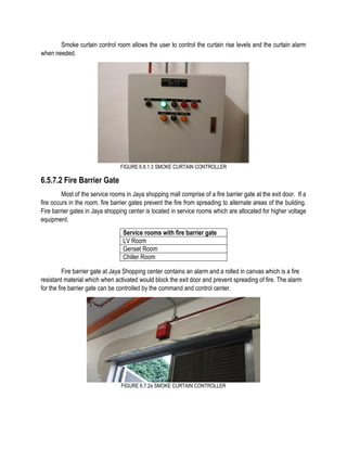 Smoke curtain control room allows the user to control the curtain rise levels and the curtain alarm
when needed.
FIGURE 6.8.1.3 SMOKE CURTAIN CONTROLLER
6.5.7.2 Fire Barrier Gate
Most of the service rooms in Jaya shopping mall comprise of a fire barrier gate at the exit door. If a
fire occurs in the room, fire barrier gates prevent the fire from spreading to alternate areas of the building.
Fire barrier gates in Jaya shopping center is located in service rooms which are allocated for higher voltage
equipment.
Fire barrier gate at Jaya Shopping center contains an alarm and a rolled in canvas which is a fire
resistant material which when activated would block the exit door and prevent spreading of fire. The alarm
for the fire barrier gate can be controlled by the command and control center.
FIGURE 6.7.2a SMOKE CURTAIN CONTROLLER
Service rooms with fire barrier gate
LV Room
Genset Room
Chiller Room
 