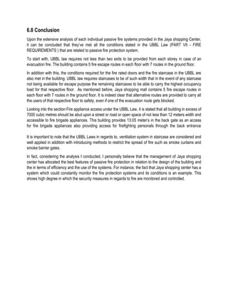 6.8 Conclusion
Upon the extensive analysis of each individual passive fire systems provided in the Jaya shopping Center,
it can be concluded that they’ve met all the conditions stated in the UBBL Law (PART VII - FIRE
REQUIREMENTS ) that are related to passive fire protection system.
To start with, UBBL law requires not less than two exits to be provided from each storey in case of an
evacuation fire. The building contains 5 fire escape routes in each floor with 7 routes in the ground floor.
In addition with this, the conditions required for the fire rated doors and the fire staircase in the UBBL are
also met in the building. UBBL law requires staircases to be of such width that in the event of any staircase
not being available for escape purpose the remaining staircases to be able to carry the highest occupancy
load for that respective floor. As mentioned before, Jaya shopping mall contains 5 fire escape routes in
each floor with 7 routes in the ground floor. It is indeed clear that alternative routes are provided to carry all
the users of that respective floor to safety, even if one of the evacuation route gets blocked.
Looking into the section Fire appliance access under the UBBL Law, it is stated that all building in excess of
7000 cubic metres should be abut upon a street or road or open space of not less than 12 meters width and
accessible to fire brigade appliances. This building provides 13.05 meter’s in the back gate as an access
for fire brigade appliances also providing access for firefighting personals through the back entrance
It is important to note that the UBBL Laws in regards to, ventilation system in staircase are considered and
well applied in addition with introducing methods to restrict the spread of fire such as smoke curtains and
smoke barrier gates.
In fact, considering the analysis I conducted, I personally believe that the management of Jaya shopping
center has allocated the best features of passive fire protection in relation to the design of the building and
the in terms of efficiency and the use of the systems. For instance, the fact that Jaya shopping center has a
system which could constantly monitor the fire protection systems and its conditions is an example. This
shows high degree in which the security measures in regards to fire are monitored and controlled.
 