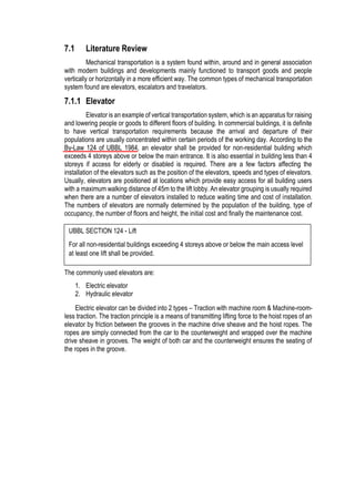 7.1 Literature Review
Mechanical transportation is a system found within, around and in general association
with modern buildings and developments mainly functioned to transport goods and people
vertically or horizontally in a more efficient way. The common types of mechanical transportation
system found are elevators, escalators and travelators.
7.1.1 Elevator
Elevator is an example of vertical transportation system, which is an apparatus for raising
and lowering people or goods to different floors of building. In commercial buildings, it is definite
to have vertical transportation requirements because the arrival and departure of their
populations are usually concentrated within certain periods of the working day. According to the
By-Law 124 of UBBL 1984, an elevator shall be provided for non-residential building which
exceeds 4 storeys above or below the main entrance. It is also essential in building less than 4
storeys if access for elderly or disabled is required. There are a few factors affecting the
installation of the elevators such as the position of the elevators, speeds and types of elevators.
Usually, elevators are positioned at locations which provide easy access for all building users
with a maximum walking distance of 45m to the lift lobby. An elevator grouping is usually required
when there are a number of elevators installed to reduce waiting time and cost of installation.
The numbers of elevators are normally determined by the population of the building, type of
occupancy, the number of floors and height, the initial cost and finally the maintenance cost.
The commonly used elevators are:
1. Electric elevator
2. Hydraulic elevator
Electric elevator can be divided into 2 types – Traction with machine room & Machine-room-
less traction. The traction principle is a means of transmitting lifting force to the hoist ropes of an
elevator by friction between the grooves in the machine drive sheave and the hoist ropes. The
ropes are simply connected from the car to the counterweight and wrapped over the machine
drive sheave in grooves. The weight of both car and the counterweight ensures the seating of
the ropes in the groove.
UBBL SECTION 124 - Lift
For all non-residential buildings exceeding 4 storeys above or below the main access level
at least one lift shall be provided.
 